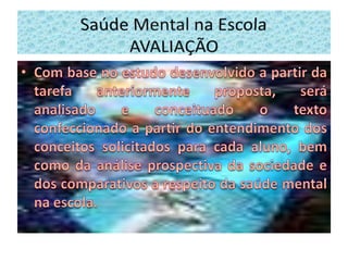 Com base no estudo desenvolvido a partir da tarefa anteriormente proposta, será analisado e conceituado o texto confeccionado a partir do entendimento dos conceitos solicitados para cada aluno, bem como da análise prospectiva da sociedade e dos comparativos a respeito da saúde mental na escola.Saúde Mental na Escola        AVALIAÇÃO