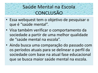 Essa webquest tem o objetivo de pesquisar o que é “saúde mental”.Visa também verificar o comportamento da sociedade a partir de uma melhor qualidade de “saúde mental na escola”.Ainda busca uma comparação do passado com os períodos atuais para se delinear o perfil da sociedade com base na atual fase educacional que se busca maior saúde mental na escola. Saúde Mental na Escola       CONCLUSÃO