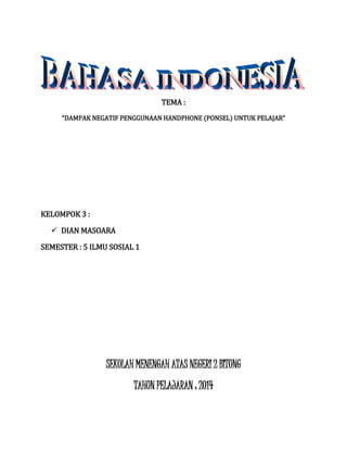 TEMA : 
“DAMPAK NEGATIF PENGGUNAAN HANDPHONE (PONSEL) UNTUK PELAJAR” 
KELOMPOK 3 : 
 DIAN MASOARA 
SEMESTER : 5 ILMU SOSIAL 1 
SEKOLAH MENENGAH ATAS NEGERI 2 BITUNG 
TAHUN PELAJARAN : 2014 
 