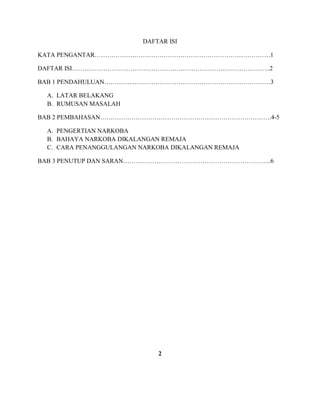 DAFTAR ISI 
KATA PENGANTAR…………………………………………………………………………1 
DAFTAR ISI…………………………………………………………………………………..2 
BAB 1 PENDAHULUAN…………..…………………………………………………………3 
A. LATAR BELAKANG 
B. RUMUSAN MASALAH 
BAB 2 PEMBAHASAN……………………………………………………………………….4-5 
A. PENGERTIAN NARKOBA 
B. BAHAYA NARKOBA DIKALANGAN REMAJA 
C. CARA PENANGGULANGAN NARKOBA DIKALANGAN REMAJA 
BAB 3 PENUTUP DAN SARAN……………………………………………………………..6 
2 
 