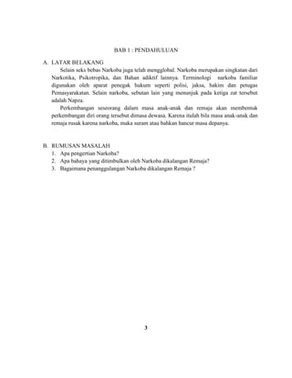 BAB 1 : PENDAHULUAN 
A. LATAR BELAKANG 
Selain seks bebas Narkoba juga telah mengglobal. Narkoba merupakan singkatan dari 
Narkotika, Psikotropika, dan Bahan adiktif lainnya. Terminologi narkoba familiar 
digunakan oleh aparat penegak hukum seperti polisi, jaksa, hakim dan petugas 
Pemasyarakatan. Selain narkoba, sebutan lain yang menunjuk pada ketiga zat tersebut 
adalah Napza. 
Perkembangan seseorang dalam masa anak-anak dan remaja akan membentuk 
perkembangan diri orang tersebut dimasa dewasa. Karena itulah bila masa anak-anak dan 
remaja rusak karena narkoba, maka suram atau bahkan hancur masa depanya. 
B. RUMUSAN MASALAH 
1. Apa pengertian Narkoba? 
2. Apa bahaya yang ditimbulkan oleh Narkoba dikalangan Remaja? 
3. Bagaimana penanggulangan Narkoba dikalangan Remaja ? 
3 
 