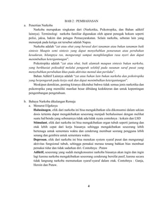 BAB 2 : PEMBAHASAN 
a. Penertian Narkoba 
Narkoba merupakan singkatan dari (Narkotika, Psikotropika, dan Bahan adiktif 
lainnya). Terminologi narkoba familiar digunakan oleh aparat penegak hokum seperti 
polisi, jaksa, hakim dan petugas Pemasyarakatan. Selain narkoba, sebutan lain yang 
menunjuk pada ketiga zat tersebut adalah Napza. 
Narkoba adalah “zat atau obat yang berasal dari tanaman atau bukan tanaman baik 
sintesis Maupin semi sintesis yang dapat menyebabkan penurunan atau perubahan 
kesadaran, hilangnya ras, mengurangi sampai menghilangkan rasa nyeri dan dapat 
menimbulkan ketergantungan”. 
Psikotropika adalah “zat atau obat, baik alamiah maupun sintesis bukan narkoba, 
yang berkhasiat psikoaktif melalui pengaruh selektif pada susunan saraf pusat yang 
menyebabkan perubahan khas pada aktivitas mental dan perilaku”. 
Bahan Adiktif Lainnya adalah “zat atau bahan lain bukan narkoba dan psikotropika 
yang berpengaruh pada kerja otak dan dapat menimbulkan ketergantungan”. 
Meskipun demikian, penting kiranya diketahui bahwa tidak semua jenis narkotika dan 
psikotropika yang memiliki manfaat besar dibidang kedokteran dan untuk kepentingan 
pengembangan pengetahuan. 
b. Bahaya Narkoba dikalangan Remaja 
a. Menurut Efgeknya 
Halusinogen, efek dari narkoba ini bisa mengakibatkan sila dikonsumsi dalam sekian 
dosis tertentu dapat mengakibatkan seseorang menjadi berhalusinasi dengan melihat 
suatu hal/benda yang sebenarnya tidak ada/tidak nyata contohnya : kokain dan LSD 
Stimulant, efek dari narkoba ini bisa mengakibatkan organ tubuh seperti jantung dan 
otak lebih cepat dari kerja biasanya sehingga mengakibatkan seseorang lebih 
bertenaga untuk sementara waktu dan cenderung membuat seorang pengguna lebih 
senang dan gembira untuk sementara waktu. 
Depresan, efek dari narkoba ini bisa menekan system syaraf pusat dan mengurangi 
aktivitas fungsional tubuh, sehingga pemakai merasa tenang bahkan bias membuat 
pemakai tidur dan tidak sadarkan diri. Contohnya : Putaw 
Adiktif, seseorang yang sudah mengkonsumsi narkoba biasanya akan ingin dan ingin 
lagi karena narkoba mengakibatkan seseorang cenderung bersifat pasif, karena secara 
tidak langsung narkoba memutuskan syaraf-syaraf dalam otak. Contohnya : Ganja, 
Heroin dan Putaw. 
4 
 