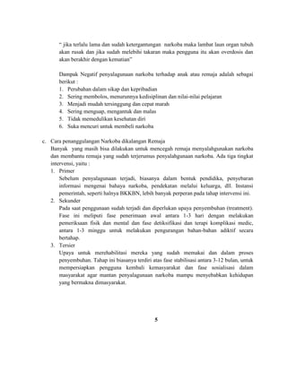 “ jika terlalu lama dan sudah ketergantungan narkoba maka lambat laun organ tubuh 
akan rusak dan jika sudah melebihi takaran maka pengguna itu akan overdosis dan 
akan berakhir dengan kematian” 
Dampak Negatif penyalagunaan narkoba terhadap anak atau remaja adalah sebagai 
berikut : 
1. Perubahan dalam sikap dan kepribadian 
2. Sering membolos, menurunnya kedisiplinan dan nilai-nilai pelajaran 
3. Menjadi mudah tersinggung dan cepat marah 
4. Sering menguap, mengantuk dan malas 
5. Tidak memedulikan kesehatan diri 
6. Suka mencuri untuk membeli narkoba 
c. Cara penanggulangan Narkoba dikalangan Remaja 
Banyak yang masih bisa dilakukan untuk mencegah remaja menyalahgunakan narkoba 
dan membantu remaja yang sudah terjerumus penyalahgunaan narkoba. Ada tiga tingkat 
intervensi, yaitu : 
1. Primer 
Sebelum penyalagunaan terjadi, biasanya dalam bentuk pendidika, penyebaran 
informasi mengenai bahaya narkoba, pendekatan melalui keluarga, dll. Instansi 
pemerintah, seperti halnya BKKBN, lebih banyak perperan pada tahap intervensi ini. 
2. Sekunder 
Pada saat penggunaan sudah terjadi dan diperlukan upaya penyembuhan (treatment). 
Fase ini meliputi fase penerimaan awal antara 1-3 hari dengan melakukan 
pemeriksaan fisik dan mental dan fase detiksifikasi dan terapi komplikasi medic, 
antara 1-3 minggu untuk melakukan pengurangan bahan-bahan adiktif secara 
bertahap. 
3. Tersier 
Upaya untuk merehabilitasi mereka yang sudah memakai dan dalam proses 
penyembuhan. Tahap ini biasanya terdiri atas fase stabilisasi antara 3-12 bulan, untuk 
mempersiapkan pengguna kembali kemasyarakat dan fase sosialisasi dalam 
masyarakat agar mantan penyalagunaan narkoba mampu menyebabkan kehidupan 
yang bermakna dimasyarakat. 
5 
 