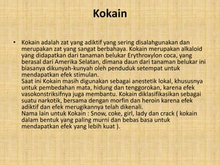 Kokain
• Kokain adalah zat yang adiktif yang sering disalahgunakan dan
merupakan zat yang sangat berbahaya. Kokain merupakan alkaloid
yang didapatkan dari tanaman belukar Erythroxylon coca, yang
berasal dari Amerika Selatan, dimana daun dari tanaman belukar ini
biasanya dikunyah-kunyah oleh penduduk setempat untuk
mendapatkan efek stimulan.
Saat ini Kokain masih digunakan sebagai anestetik lokal, khususnya
untuk pembedahan mata, hidung dan tenggorokan, karena efek
vasokonstriksifnya juga membantu. Kokain diklasifikasikan sebagai
suatu narkotik, bersama dengan morfin dan heroin karena efek
adiktif dan efek merugikannya telah dikenali.
Nama lain untuk Kokain : Snow, coke, girl, lady dan crack ( kokain
dalam bentuk yang paling murni dan bebas basa untuk
mendapatkan efek yang lebih kuat ).
 