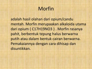 Morfin
adalah hasil olahan dari opium/candu
mentah. Morfin merupaakan alkaloida utama
dari opium ( C17H19NO3 ) . Morfin rasanya
pahit, berbentuk tepung halus berwarna
putih atau dalam bentuk cairan berwarna.
Pemakaiannya dengan cara dihisap dan
disuntikkan.
 