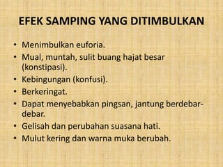 EFEK SAMPING YANG DITIMBULKAN
• Menimbulkan euforia.
• Mual, muntah, sulit buang hajat besar
(konstipasi).
• Kebingungan (konfusi).
• Berkeringat.
• Dapat menyebabkan pingsan, jantung berdebar-
debar.
• Gelisah dan perubahan suasana hati.
• Mulut kering dan warna muka berubah.
 