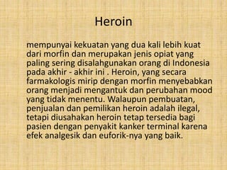 Heroin
mempunyai kekuatan yang dua kali lebih kuat
dari morfin dan merupakan jenis opiat yang
paling sering disalahgunakan orang di Indonesia
pada akhir - akhir ini . Heroin, yang secara
farmakologis mirip dengan morfin menyebabkan
orang menjadi mengantuk dan perubahan mood
yang tidak menentu. Walaupun pembuatan,
penjualan dan pemilikan heroin adalah ilegal,
tetapi diusahakan heroin tetap tersedia bagi
pasien dengan penyakit kanker terminal karena
efek analgesik dan euforik-nya yang baik.
 