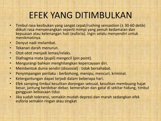 EFEK YANG DITIMBULKAN
• Timbul rasa kesibukan yang sangat cepat/rushing sensastion (± 30-60 detik)
diikuti rasa menyenangkan seperti mimpi yang penuh kedamaian dan
kepuasan atau ketenangan hati (euforia). Ingin selalu menyendiri untuk
menikmatinya.
• Denyut nadi melambat.
• Tekanan darah menurun.
• Otot-otot menjadi lemas/relaks.
• Diafragma mata (pupil) mengecil (pin point).
• Mengurangi bahkan menghilangkan kepercayaan diri.
• Membentuk dunia sendiri (dissosial) : tidak bersahabat.
• Penyimpangan perilaku : berbohong, menipu, mencuri, kriminal.
• Ketergantungan dapat terjadi dalam beberapa hari.
• Efek samping timbul kesulitan dorongan seksual, kesulitan membuang hajat
besar, jantung berdebar-debar, kemerahan dan gatal di sekitar hidung, timbul
gangguan kebiasaan tidur.
• Jika sudah toleransi, semakin mudah depresi dan marah sedangkan efek
euforia semakin ringan atau singkat
 