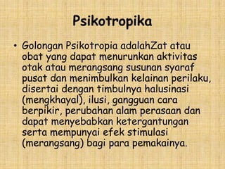 Psikotropika
• Golongan Psikotropia adalahZat atau
obat yang dapat menurunkan aktivitas
otak atau merangsang susunan syaraf
pusat dan menimbulkan kelainan perilaku,
disertai dengan timbulnya halusinasi
(mengkhayal), ilusi, gangguan cara
berpikir, perubahan alam perasaan dan
dapat menyebabkan ketergantungan
serta mempunyai efek stimulasi
(merangsang) bagi para pemakainya.
 