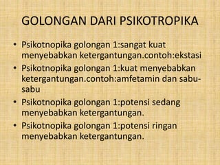 GOLONGAN DARI PSIKOTROPIKA
• Psikotnopika golongan 1:sangat kuat
menyebabkan ketergantungan.contoh:ekstasi
• Psikotnopika golongan 1:kuat menyebabkan
ketergantungan.contoh:amfetamin dan sabu-
sabu
• Psikotnopika golongan 1:potensi sedang
menyebabkan ketergantungan.
• Psikotnopika golongan 1:potensi ringan
menyebabkan ketergantungan.
 