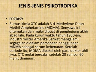 JENIS-JENIS PSIKOTROPIKA
• ECSTASY
• Rumus kimia XTC adalah 3-4-Methylene-Dioxy-
Methil-Amphetamine (MDMA). Senyawa ini
ditemukan dan mulai dibuat di penghujung akhir
abad lalu. Pada kurun waktu tahun 1950-an,
industri militer Amerika Serikat mengalami
kegagalan didalam percobaan penggunaan
MDMA sebagai serum kebenaran. Setelah
periode itu, MDMA dipakai oleh para dokter ahli
jiwa. XTC mulai bereaksi setelah 20 sampai 60
menit diminum.
 