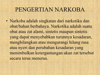 PENGERTIAN NARKOBA
• Narkoba adalah singkatan dari narkotika dan
obat/bahan berbahaya. Narkotika adalah suatu
obat atau zat alami, sintetis maupun sintetis
yang dapat menyebabkan turunnya kesadaran,
menghilangkan atau mengurangi hilang rasa
atau nyeri dan perubahan kesadaran yang
menimbulkan ketergantungan akan zat tersebut
secara terus menerus.
 