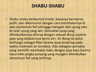 SHABU-SHABU
• Shabu-shabu berbentuk kristal, biasanya berwarna
putih, dan dikonsumsi dengan cara membakarnya di
atas aluminium foil sehingga mengalir dari ujung satu
ke arah ujung yang lain. Kemudian asap yang
ditimbulkannya dihirup dengan sebuah Bong (sejenis
pipa yang didalamnya berisi air). Air Bong tersebut
berfungsi sebagai filter karena asap tersaring pada
waktu melewati air tersebut. Ada sebagian pemakai
yang memilih membakar Sabu dengan pipa kaca karena
takut efek jangka panjang yang mungkin ditimbulkan
aluminium foil yang terhirup.
 