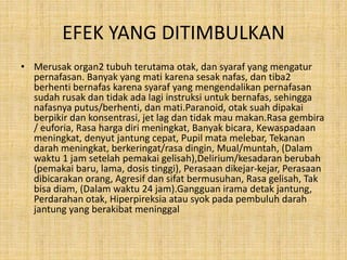 EFEK YANG DITIMBULKAN
• Merusak organ2 tubuh terutama otak, dan syaraf yang mengatur
pernafasan. Banyak yang mati karena sesak nafas, dan tiba2
berhenti bernafas karena syaraf yang mengendalikan pernafasan
sudah rusak dan tidak ada lagi instruksi untuk bernafas, sehingga
nafasnya putus/berhenti, dan mati.Paranoid, otak suah dipakai
berpikir dan konsentrasi, jet lag dan tidak mau makan.Rasa gembira
/ euforia, Rasa harga diri meningkat, Banyak bicara, Kewaspadaan
meningkat, denyut jantung cepat, Pupil mata melebar, Tekanan
darah meningkat, berkeringat/rasa dingin, Mual/muntah, (Dalam
waktu 1 jam setelah pemakai gelisah),Delirium/kesadaran berubah
(pemakai baru, lama, dosis tinggi), Perasaan dikejar-kejar, Perasaan
dibicarakan orang, Agresif dan sifat bermusuhan, Rasa gelisah, Tak
bisa diam, (Dalam waktu 24 jam).Gangguan irama detak jantung,
Perdarahan otak, Hiperpireksia atau syok pada pembuluh darah
jantung yang berakibat meninggal
 