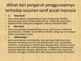 dilihat dari pengaruh penggunaannya
terhadap susunan saraf pusat manusia
• a. Depresant
• yaitu yang bekerja mengendorkan atau mengurangi aktifitas
susunan saraf pusat (Psikotropika Gol 4), contohnya antara lain :
Sedatin/Pil BK, Rohypnol, Magadon, Valium, Mandrak (MX).
• b. Stimulant
• yaitu yang bekerja mengaktif kerja susan saraf pusat, contohnya
amphetamine, MDMA, N-etil MDA & MMDA. Ketiganya ini terdapat
dalam kandungan Ecstasi.
• c. Hallusinogen
• yaitu yang bekerja menimbulkan rasa perasaan halusinasi atau
khayalan contohnya licercik acid dhietilamide (LSD), psylocibine,
micraline. Disamping itu Psikotropika dipergunakan karena sulitnya
mencari Narkotika dan mahal harganya. Penggunaan Psikotropika
biasanya dicampur dengan alkohol atau minuman lain seperti air
mineral, sehingga menimbulkan efek yang sama dengan Narkotika.
 