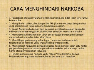 CARA MENGHINDARI NARKOBA
• 1. Pendidikan atau penyuluhan tentang narkoba Jika tidak ingin terjerumus
ke narkoba
• 2. Menghindari coba-coba. Jangan berfikir jika mencobanya dengan dosis
yang sedikit maka tidak akan menimbulkan masalah.
• 3. Kenali Ancaman hukuman bagi pemakai, pembuat maupun pengedar
Pikirkanlah akibat yang akan ditimbulkan sebelum memakai narkoba.
• 4. Memperkuat keimanan dan takut dosa sebagai benteng diri Dengan
memperkuat iman dan takut akan dosa.
• 5. Memilih pergaulan yang sehat Ingat!, ancaman terbesar untuk
terjerumus ke narkoba yaitu lingkunngan pergaulan kita.
• 6. Mempererat hubungan dengan keluarga Yang menjadi salah satu faktor
penyebab terjerumus kedalam pemakaian narkoba yaitu adanya broken
home atau permasalahan keluarga.
• 7. Hindari pintu masuk narkoba yaitu rokok Perlu diketahui bahwa
kebanyakan orang memakai narkoba itu berawal dari merokok.
 