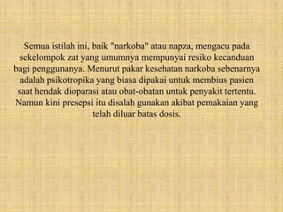Semua istilah ini, baik "narkoba" atau napza, mengacu pada
sekelompok zat yang umumnya mempunyai resiko kecanduan
bagi penggunanya. Menurut pakar kesehatan narkoba sebenarnya
adalah psikotropika yang biasa dipakai untuk membius pasien
saat hendak dioparasi atau obat-obatan untuk penyakit tertentu.
Namun kini presepsi itu disalah gunakan akibat pemakaian yang
telah diluar batas dosis.
 