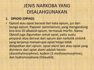 JENIS NARKOBA YANG
DISALAHGUNAKAN
1. OPIOID (OPIAD)
• Opioid atau opiat berasal dari kata opium, jus dari
bunga opium, Papaver somniverum, yang mengandung
kira-kira 20 alkaloid opium, termasuk morfin. Nama
Opioid juga digunakan untuk opiat, yaitu suatu
preparat atau derivat dari opium dan narkotik sintetik
yang kerjanya menyerupai opiat tetapi tidak
didapatkan dari opium. opiat alami lain atau opiat yang
disintesis dari opiat alami adalah heroin
(diacethylmorphine), kodein (3-methoxymorphine),
dan hydromorphone (Dilaudid).
 