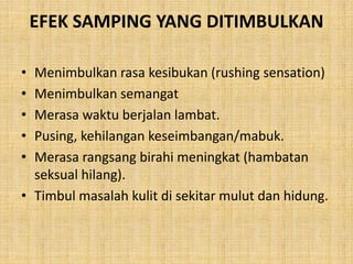 EFEK SAMPING YANG DITIMBULKAN
• Menimbulkan rasa kesibukan (rushing sensation)
• Menimbulkan semangat
• Merasa waktu berjalan lambat.
• Pusing, kehilangan keseimbangan/mabuk.
• Merasa rangsang birahi meningkat (hambatan
seksual hilang).
• Timbul masalah kulit di sekitar mulut dan hidung.
 