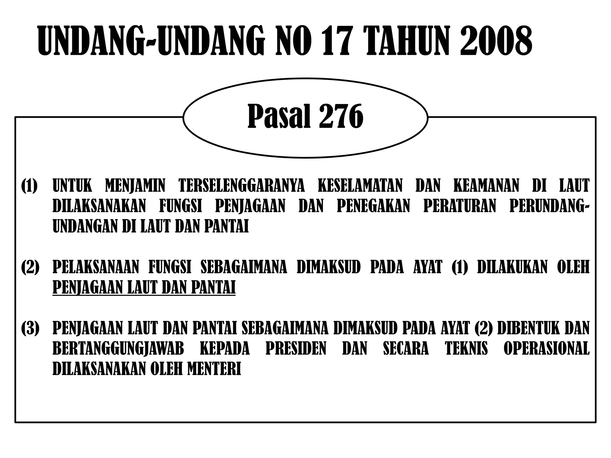 UNDANG-UNDANG NO 17 TAHUN 2008
                              Pasal 276

(1) UNTUK MENJAMIN TERSELENGGARANYA KESELAMATAN DAN KEAMANAN DI LAUT
    DILAKSANAKAN FUNGSI PENJAGAAN DAN PENEGAKAN PERATURAN PERUNDANG-
    UNDANGAN DI LAUT DAN PANTAI

(2) PELAKSANAAN FUNGSI SEBAGAIMANA DIMAKSUD PADA AYAT (1) DILAKUKAN OLEH
    PENJAGAAN LAUT DAN PANTAI

(3) PENJAGAAN LAUT DAN PANTAI SEBAGAIMANA DIMAKSUD PADA AYAT (2) DIBENTUK DAN
    BERTANGGUNGJAWAB KEPADA PRESIDEN DAN SECARA TEKNIS OPERASIONAL
    DILAKSANAKAN OLEH MENTERI
 