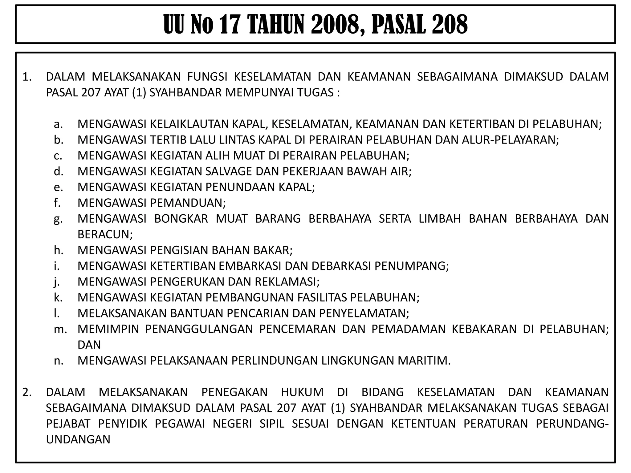UU No 17 TAHUN 2008, PASAL 208
1.   DALAM MELAKSANAKAN FUNGSI KESELAMATAN DAN KEAMANAN SEBAGAIMANA DIMAKSUD DALAM
     PASAL 207 AYAT (1) SYAHBANDAR MEMPUNYAI TUGAS :

      a. MENGAWASI KELAIKLAUTAN KAPAL, KESELAMATAN, KEAMANAN DAN KETERTIBAN DI PELABUHAN;
      b. MENGAWASI TERTIB LALU LINTAS KAPAL DI PERAIRAN PELABUHAN DAN ALUR-PELAYARAN;
      c. MENGAWASI KEGIATAN ALIH MUAT DI PERAIRAN PELABUHAN;
      d. MENGAWASI KEGIATAN SALVAGE DAN PEKERJAAN BAWAH AIR;
      e. MENGAWASI KEGIATAN PENUNDAAN KAPAL;
      f. MENGAWASI PEMANDUAN;
      g. MENGAWASI BONGKAR MUAT BARANG BERBAHAYA SERTA LIMBAH BAHAN BERBAHAYA DAN
         BERACUN;
      h. MENGAWASI PENGISIAN BAHAN BAKAR;
      i. MENGAWASI KETERTIBAN EMBARKASI DAN DEBARKASI PENUMPANG;
      j. MENGAWASI PENGERUKAN DAN REKLAMASI;
      k. MENGAWASI KEGIATAN PEMBANGUNAN FASILITAS PELABUHAN;
      l. MELAKSANAKAN BANTUAN PENCARIAN DAN PENYELAMATAN;
      m. MEMIMPIN PENANGGULANGAN PENCEMARAN DAN PEMADAMAN KEBAKARAN DI PELABUHAN;
         DAN
      n. MENGAWASI PELAKSANAAN PERLINDUNGAN LINGKUNGAN MARITIM.

2.   DALAM MELAKSANAKAN PENEGAKAN HUKUM DI BIDANG KESELAMATAN DAN KEAMANAN
     SEBAGAIMANA DIMAKSUD DALAM PASAL 207 AYAT (1) SYAHBANDAR MELAKSANAKAN TUGAS SEBAGAI
     PEJABAT PENYIDIK PEGAWAI NEGERI SIPIL SESUAI DENGAN KETENTUAN PERATURAN PERUNDANG-
     UNDANGAN
 