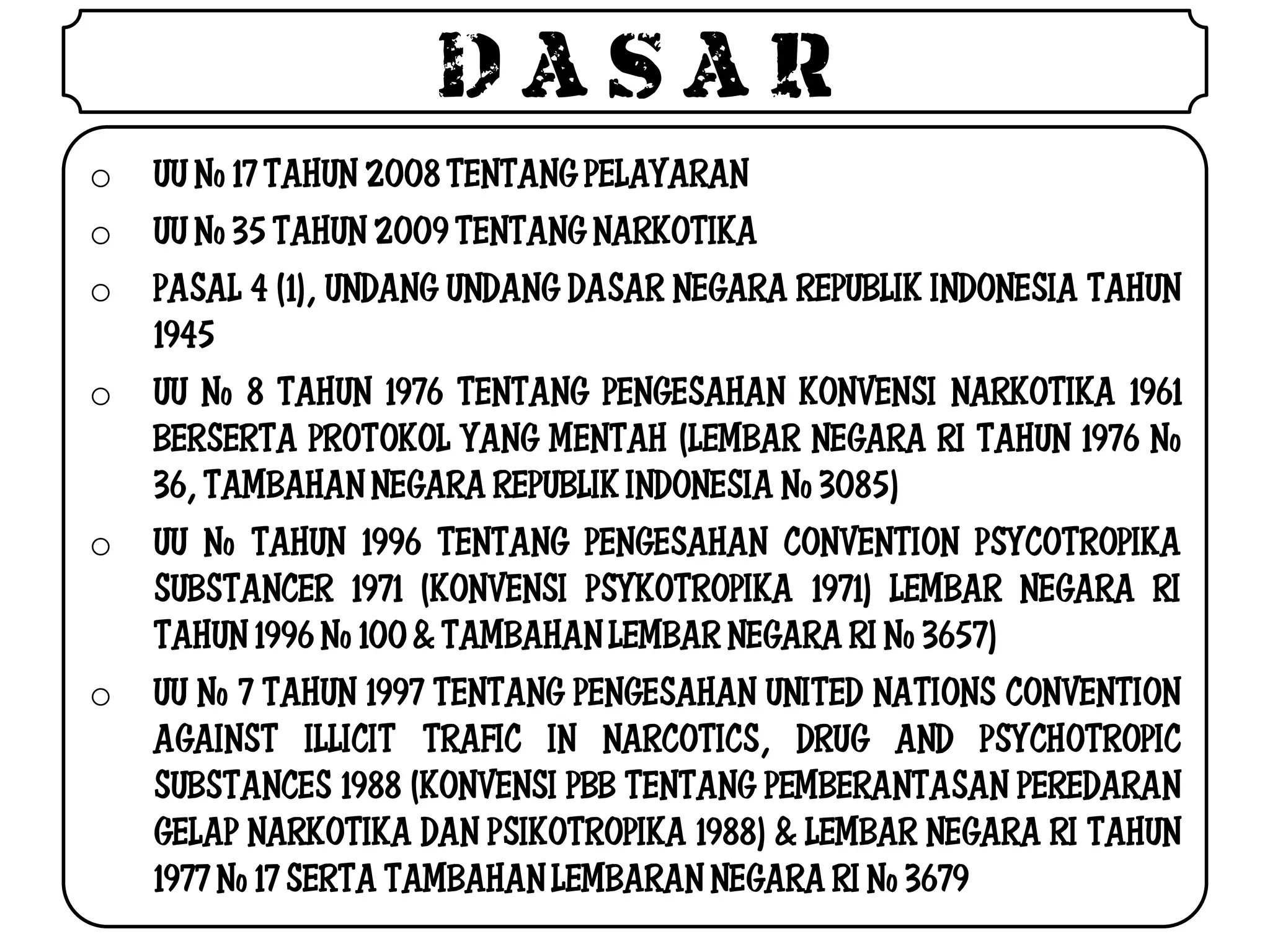 DASAR
o   UU No 17 TAHUN 2008 TENTANG PELAYARAN
o   UU No 35 TAHUN 2009 TENTANG NARKOTIKA
o   PASAL 4 (1), UNDANG UNDANG DASAR NEGARA REPUBLIK INDONESIA TAHUN
    1945
o   UU No 8 TAHUN 1976 TENTANG PENGESAHAN KONVENSI NARKOTIKA 1961
    BERSERTA PROTOKOL YANG MENTAH (LEMBAR NEGARA RI TAHUN 1976 No
    36, TAMBAHAN NEGARA REPUBLIK INDONESIA No 3085)
o   UU No TAHUN 1996 TENTANG PENGESAHAN CONVENTION PSYCOTROPIKA
    SUBSTANCER 1971 (KONVENSI PSYKOTROPIKA 1971) LEMBAR NEGARA RI
    TAHUN 1996 No 100 & TAMBAHAN LEMBAR NEGARA RI No 3657)
o   UU No 7 TAHUN 1997 TENTANG PENGESAHAN UNITED NATIONS CONVENTION
    AGAINST ILLICIT TRAFIC IN NARCOTICS, DRUG AND PSYCHOTROPIC
    SUBSTANCES 1988 (KONVENSI PBB TENTANG PEMBERANTASAN PEREDARAN
    GELAP NARKOTIKA DAN PSIKOTROPIKA 1988) & LEMBAR NEGARA RI TAHUN
    1977 No 17 SERTA TAMBAHAN LEMBARAN NEGARA RI No 3679
 