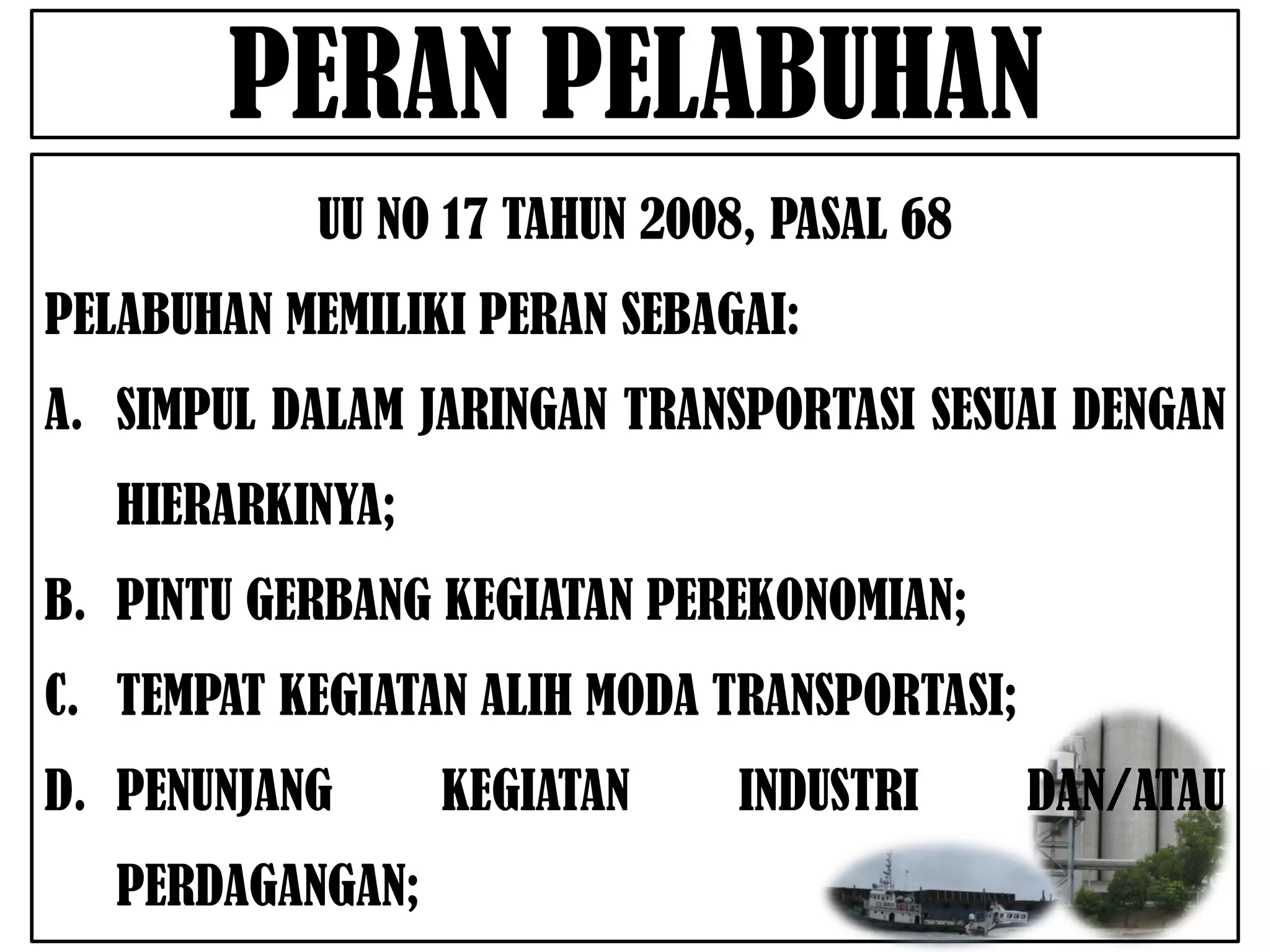 PERAN PELABUHAN
           UU NO 17 TAHUN 2008, PASAL 68
PELABUHAN MEMILIKI PERAN SEBAGAI:
A. SIMPUL DALAM JARINGAN TRANSPORTASI SESUAI DENGAN
   HIERARKINYA;
B. PINTU GERBANG KEGIATAN PEREKONOMIAN;
C. TEMPAT KEGIATAN ALIH MODA TRANSPORTASI;
D. PENUNJANG      KEGIATAN    INDUSTRI       DAN/ATAU
   PERDAGANGAN;
 