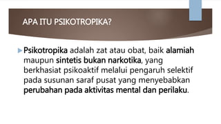 APA ITU PSIKOTROPIKA?
Psikotropika adalah zat atau obat, baik alamiah
maupun sintetis bukan narkotika, yang
berkhasiat psikoaktif melalui pengaruh selektif
pada susunan saraf pusat yang menyebabkan
perubahan pada aktivitas mental dan perilaku.
 