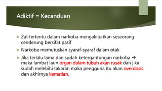 Adiktif = Kecanduan
 Zat tertentu dalam narkoba mengakibatkan seseorang
cenderung bersifat pasif
 Narkoba memutuskan syaraf-syaraf dalam otak
 Jika terlalu lama dan sudah ketergantungan narkoba 
maka lambat laun organ dalam tubuh akan rusak dan jika
sudah melebihi takaran maka pengguna itu akan overdosis
dan akhirnya kematian.
 