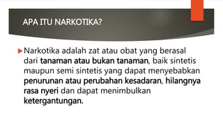 APA ITU NARKOTIKA?
Narkotika adalah zat atau obat yang berasal
dari tanaman atau bukan tanaman, baik sintetis
maupun semi sintetis yang dapat menyebabkan
penurunan atau perubahan kesadaran, hilangnya
rasa nyeri dan dapat menimbulkan
ketergantungan.
 