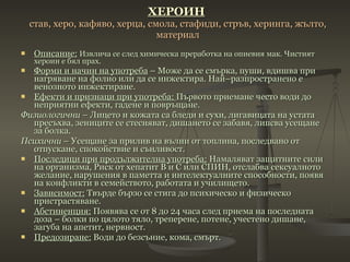 ХЕРОИН   став, херо, кафяво, херца, смола, стафиди, стръв, херинга, жълто, материал Описание:   Извлича се след химическа преработка на опиевия мак. Чистият хероин е бял прах. Форми и начин на употреба  – Може да се смърка, пуши, вдишва при нагряване на фолио или да се инжектира. Най–разпространено е венозното инжектиране. Ефекти и признаци при употреба:  Първото приемане често води до неприятни ефекти, гадене и повръщане. Физиологични  – Лицето и кожата са бледи и сухи, лигавицата на устата пресъхва, зениците се стесняват, дишането се забавя, липсва усещане за болка. Психични  – Усещане за прилив на вълни от топлина, последвано от отпускане, спокойствие и сънливост. Последици при продължителна употреба:  Намаляват защитните сили на организма, Риск от хепатит В и С или СПИН, отслабва сексуалното желание, нарушения в паметта и интелектуалните способности, появя на конфликти в семейството, работата и училището. Зависимост:  Твърде бързо се стига до психическо и физическо пристрастяване. Абстиненция:  Появява се от 8 до 24 часа след приема на последната доза – болки по цялото тяло, треперене, потене, учестено дишане, загуба на апетит, нервност. Предозиране:  Води до безсъние, кома, смърт. 