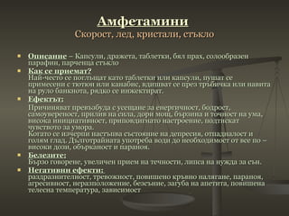 Амфетамини   Скорост, лед, кристали, стъкло Описание  – Капсули, дражета, таблетки, бял прах, солообразен парафин, парченца стъкло Как се приемат? Най-често се поглъщат като таблетки или капсули, пушат се примесени с тютюн или канабис, вдишват се през тръбичка или навита на руло банкнота, рядко се инжектират.  Ефектът: Причиняват превъзбуда с усещане за енергичност, бодрост, самоувереност, прилив на сила, дори мощ, бързина и точност на ума, висока инициативност, приповдигнато настроение, подтискат чувството за умора. Когато се изчерпи настъпва състояние на депресия, отпадналост и голям глад. Дълготрайната употреба води до необходимост от все по – високи дози, обърканост и параноя.  Белезите: Бързо говорене, увеличен прием на течности, липса на нужда за сън.  Негативни ефекти:   раздразнителност ,  тревожност ,  повишено кръвно налягане ,  параноя ,  агресивност ,  неразположение ,  безсъние ,  загуба на апетита ,  повишена телесна температура ,  зависимост 