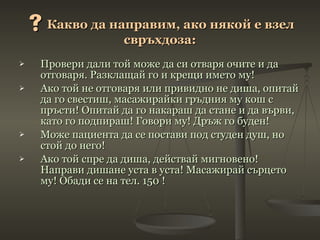  Какво да направим, ако някой е взел свръхдоза: Провери дали той може да си отваря очите и да отговаря. Разклащай го и крещи името му! Ако той не отговаря или привидно не диша, опитай да го свестиш, масажирайки гръдния му кош с пръсти! Опитай да го накараш да стане и да върви, като го подпираш! Говори му! Дръж го буден! Може пациента да се постави под студен душ, но стой до него! Ако той спре да диша, действай мигновено! Направи дишане уста в уста! Масажирай сърцето му! Обади се на тел. 150 ! 