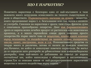 ЩО Е НАРКОТИК? Понятието наркотици е безспорно едно от най-мъглявите и тази неяснота много затруднява осмислянето на тяхното съществуване и роля в обществото.  Първоначалното значение на думата  - вещества, които предизвикват нарка т. е. безсъзнание или сън, почти е излязло от употреба. Синоним на наркотици е дроги; тази стара френска дума е означавала прахообразно лекарство. Днес  във фармакогнозията  дрога се нарича всеки лечебен продукт от растителен или животински произход, а в много европейски езици дрога означава просто лекарство.На първо място това са  вещества, които имат влияние върху психиката;  те въздействуват на нашите сетива, възприятия, мисли, памет, настроение, воля и т.н.  Психоактивните средства са твърде много и различни, затова се налага да въведем известен ред.Начинът, по който се използуват повечето наркотици, би могъл да се определи като  употреба за удоволствие  или  извънмедицинска употреба;  това най-много се доближава по смисъл до израза  recreational   use ,  който напоследък е общоприет в англоезичните страни.Тук са описани някои от най-разпространените наркотични вещества и тяхното въздействие върху хората. 