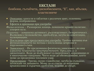 ЕКСТАЗИ   бонбони, гълъбчета, дискобисквити, “Е”, хап, ябълки, пластилинч e Описание:  капсули и таблетки с различен цвят, големина, форма, изображения.   Ефекти и признаци при употреба: Физиологични  – Разширени зеници, повишено кръвно налягане, ускорен пулс. Психични  – повишена активност, разговорливост, безкритичност. Възможно е безпокойство, превъзбуда, загуба на ориентация, халюцинации. Последици при продължителна употреба:  Трайна промяна във функционирането на мозъка с последваща депресия и нарушения в съня. Зависимост  - Не предизвиква физическа зависимост, но има  изразена психическа пристрастеност . Предлага се в дискотеките. Води до възбуденост и енергичност, изразяващи се в многочасово танцуване. Често води до обезводняване, което може да предизвика топлинен удар.  Предозиране  : Треска, силно главоболие, загуба на съзнание, потискане на дишането. Може да се стигне до вътрешни кръвоизливи и сърдечни проблеми, водещи до смърт. 