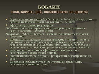 КОКАИН   кока, космос, рай, шампанското на дрогата Форми и начин на употреба  - бял прах, най-често се смърка, по-рядко се инжектира, пуши или втрива във венците Ефекти и признаци при употреба: Физиологични  – разширени зеници, ускорен пулс, повишено кръвно налягане, намален апетит Психични  – еуфория, бодрост, безсъние, понякога тревожност и обърканост Последици при продължителна употреба:  Защитните сили на организма намаляват, появяват се проблеми със зрението, храносмилателни и чернодробни увреждания, остра бъбречна недостатъчност, депресивни реакции, склонност към насилие. Зависимост:  Не се развива физическа зависимост, но психическата е много тежка и силна. Абстиненция:  Умора, депресия, раздразнение, разстройство на съня. Предозиране:  Съществува риск от мозъчен кръвоизлив, парализа на дишането и смърт. 