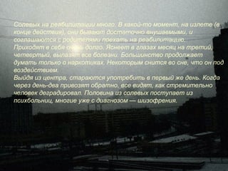 Солевых на реабилитации много. В какой-то момент, на излете (в
конце действия), они бывают достаточно внушаемыми, и
соглашаются с родителями поехать на реабилитацию.
Приходят в себя очень долго. Яснеет в глазах месяц на третий,
четвертый, вылазят все болезни. Большинство продолжает
думать только о наркотиках. Некоторым снится во сне, что он под
воздействием.
Выйдя из центра, стараются употребить в первый же день. Когда
через день-два привозят обратно, все видят, как стремительно
человек деградировал. Половина из солевых поступает из
психбольниц, многие уже с диагнозом — шизофрения.
 