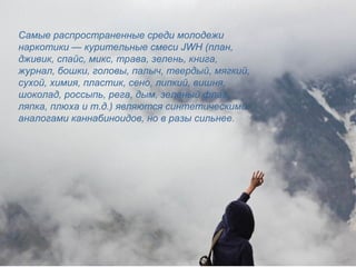 Самые распространенные среди молодежи
наркотики — курительные смеси JWH (план,
дживик, спайс, микс, трава, зелень, книга,
журнал, бошки, головы, палыч, твердый, мягкий,
сухой, химия, пластик, сено, липкий, вишня,
шоколад, россыпь, рега, дым, зеленый флаг,
ляпка, плюха и т.д.) являются синтетическими
аналогами каннабиноидов, но в разы сильнее.
 