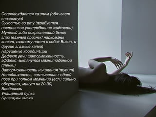 Сопровождается кашлем (обжигает
слизистую)
Сухостью во рту (требуется
постоянное употребление жидкости),
Мутный либо покрасневший белок
глаз (важный признак! наркоманы
знают, поэтому носят с собой Визин, и
другие глазные капли)
Нарушение координации
Дефект речи (заторможенность,
эффект вытянутой магнитофонной
пленки)
Заторможенность мышления (тупит)
Неподвижность, застывание в одной
позе при полном молчании (если сильно
обкурился, минут на 20-30)
Бледность
Учащенный пульс
Приступы смеха
 