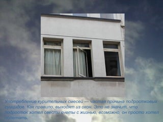 Употребление курительных смесей — частая причина подростковых
суицидов. Как правило, выходят из окон. Это не значит, что
подросток хотел свести счеты с жизнью, возможно, он просто хотел
полетать.
 