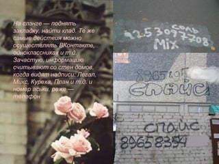 На слэнге — поднять
закладку, найти клад. Те же
самые действия можно
осуществлять ВКонтакте,
одноклассниках и т.д.
Зачастую, информацию
считывают со стен домов,
когда видят надписи: Легал,
Микс, Куреха, План и т.д. и
номер аськи, реже —
телефон
 