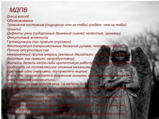 МДПВ
Дикий взгляд
Обезвоживание
Тревожное состояние (ощущение что за тобой следят, что за тобой
пришли)
Дефекты речи (судорожные движения нижней челюстью, гримасы)
Отсутствие аппетита
Галлюцинации (как правило слуховые)
Жестикуляция (непроизвольные движения руками, ногами, головой)
Полное отсутствие сна
Невероятный прилив энергии (желание двигаться, что-то делать, все
действия, как правило, непродуктивны)
Желание делать какую-либо кропотливую работу (как правило, начинают
разбирать на составляющие сложные механизмы).
Бредовые идеи (например, поуправлять миром)
И все это сопровождается искренним гонором, высокомерием и полным
отсутствием самокритики.
Позднее — резкая потеря веса (за неделю до 10 кг.).
Вне приема наркотиков — чрезмерная сонливость (спят по нескольку
суток).
Сильный упадок настроения, депрессия, суицидальные настроения.
Неопрятный внешний вид.
Вылезает «побочка» — лицо покрывается угревой сыпью и прыщами.
Часто опухают конечности и лицо.
Резкий спад интеллектуальных возможностей, и постоянное вранье.
 