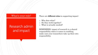 Researchadmin
andimpact
What’s your role? There are different roles in supporting impact:
o Who does what?
o Do they work together?
o What is actually needed?
REMEMBER: impact of research is a shared
responsibility when it comes to enabling,
make sure your researchers take up their own
responsibility.
 