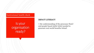 Is your
organisation
ready?
Institutional health check
IMPACT LITERACY
= the understanding of the processes (how)
and people-based skills (who) needed to
generate real world benefits (what)
 