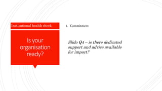 Is your
organisation
ready?
Institutional health check 1. Commitment
Slido Q4 – is there dedicated
support and advice available
for impact?
 