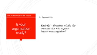 Is your
organisation
ready?
Institutional health check
2. Connectivity
Slido Q5 – do teams within the
organisation who support
impact work together?
 