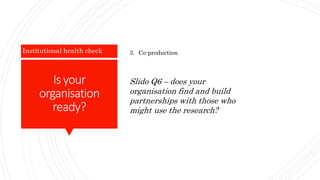 Is your
organisation
ready?
Institutional health check 3. Co-production
Slido Q6 – does your
organisation find and build
partnerships with those who
might use the research?
 