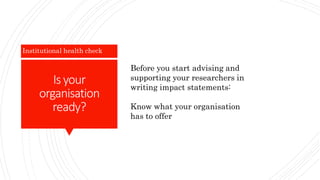 Is your
organisation
ready?
Institutional health check
Before you start advising and
supporting your researchers in
writing impact statements:
Know what your organisation
has to offer
 