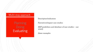 Planning
Doing
Evaluating
Multi-step approach
Descriptors/indicators
Narratives/impact case studies
REF guidelines and database of case studies – use
wisely
Some examples
 