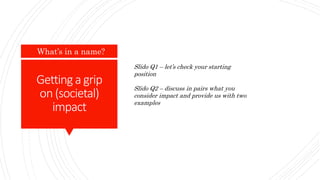 Gettinga grip
on(societal)
impact
What’s in a name?
Slido Q1 – let’s check your starting
position
Slido Q2 – discuss in pairs what you
consider impact and provide us with two
examples
 